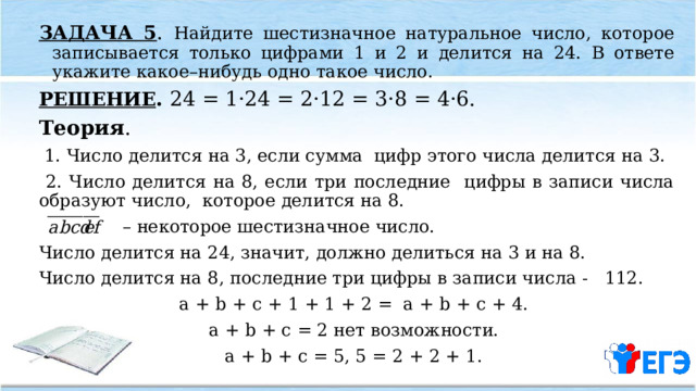 ЗАДАЧА 5 . Найдите шестизначное натуральное число, которое записывается только цифрами 1 и 2 и делится на 24. В ответе укажите какое–нибудь одно такое число. РЕШЕНИЕ . 24 = 1·24 = 2·12 = 3·8 = 4·6. Теория .  1. Число делится на 3, если сумма цифр этого числа делится на 3.  2. Число делится на 8, если три последние цифры в записи числа образуют число, которое делится на 8. – некоторое шестизначное число. Число делится на 24, значит, должно делиться на 3 и на 8. Число делится на 8, последние три цифры в записи числа - 112. a + b + c + 1 + 1 + 2 = a + b + c + 4. a + b + c = 2 нет возможности. a + b + c = 5, 5 = 2 + 2 + 1.  