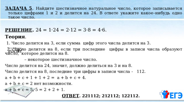 ЗАДАЧА 5 . Найдите шестизначное натуральное число, которое записывается только цифрами 1 и 2 и делится на 24. В ответе укажите какое–нибудь одно такое число.  РЕШЕНИЕ . 24 = 1·24 = 2·12 = 3·8 = 4·6. Теория .  1. Число делится на 3, если сумма цифр этого числа делится на 3.  2. Число делится на 8, если три последние цифры в записи числа образуют число, которое делится на 8. – некоторое шестизначное число. Число делится на 24, значит, должно делиться на 3 и на 8. Число делится на 8, последние три цифры в записи числа - 112. a + b + c + 1 + 1 + 2 = a + b + c + 4. a + b + c = 2 нет возможности. a + b + c = 5, 5 = 2 + 2 + 1.   ОТВЕТ . 221112; 212112; 122112. 