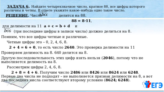  ЗАДАЧА 6 . Найдите четырехзначное число, кратное 88, все цифры которого различны и четны. В ответе укажите какое–нибудь одно такое число.  РЕШЕНИЕ . Число делится на 88.  88 = 8·11 ,  для делимости на 11 a + c = b + d и  (три последние цифры в записи числа) должно делиться на 8. Помним, что все цифры четные и различные.  Четные цифры это – 0, 2, 4, 6, 8.  2 + 4 = 6 + 0 , то есть число 2640 . Это проверка делимости на 11 Проверяем делимость на 8. 640 делится на 8. Другую последовательность этих цифр взять нельзя ( 2046 ), потому что не выполняется делимость на 8.  Рассмотрим цифры 2, 4, 6, 8.  2 + 8 = 4 + 6 . Получим число 2486 или 8426 или 8624 или 6248 . Первые два числа не подходят – не выполняется признак делимости на 8, а вот два последних числа соответствуют второму условию ( 8624; 6248 ). 