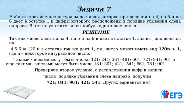 Задача 7   Найдите трехзначное натуральное число, которое при делении на 4, на 5 и на 6 дает в остатке 1 и цифры которого расположены в порядке убывания слева направо. В ответе укажите какое–нибудь одно такое число .  РЕШЕНИЕ .    Так как число делится на 4, на 5 и на 6 и дает в остатке 1, значит, оно делится на  4·5·6 = 120 и в остатке так же дает 1, т.е. число может иметь вид 120n + 1 , где n – некоторое натуральное число.  Такими числами могут быть числа: 121; 241; 361; 481; 601; 721; 841; 961 и еще такими числами могут быть числа 181; 301; 421; 541; 661; 781; 901.  Проверяем второе условие, о расположении цифр в записи  числа порядке убывания слева направо, получим  721; 841; 961; 421; 541 . Других вариантов нет. 