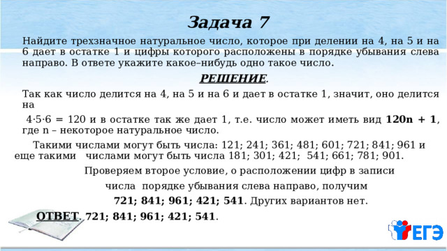 Задача 7   Найдите трехзначное натуральное число, которое при делении на 4, на 5 и на 6 дает в остатке 1 и цифры которого расположены в порядке убывания слева направо. В ответе укажите какое–нибудь одно такое число .  РЕШЕНИЕ .    Так как число делится на 4, на 5 и на 6 и дает в остатке 1, значит, оно делится на  4·5·6 = 120 и в остатке так же дает 1, т.е. число может иметь вид 120n + 1 , где n – некоторое натуральное число.  Такими числами могут быть числа: 121; 241; 361; 481; 601; 721; 841; 961 и еще такими числами могут быть числа 181; 301; 421; 541; 661; 781; 901.  Проверяем второе условие, о расположении цифр в записи  числа порядке убывания слева направо, получим  721; 841; 961; 421; 541 . Других вариантов нет.  ОТВЕТ . 721; 841; 961; 421; 541 . 