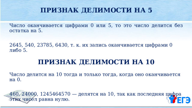 ПРИЗНАК ДЕЛИМОСТИ НА 5  Число оканчивается цифрами 0 или 5, то это число делится без остатка на 5. 2645, 540, 23785, 6430, т. к. их запись оканчивается цифрами 0 либо 5. ПРИЗНАК ДЕЛИМОСТИ НА 10  Число делится на 10 тогда и только тогда, когда оно оканчивается на 0. 460, 24000, 1245464570 — делятся на 10, так как последняя цифра этих чисел равна нулю. 