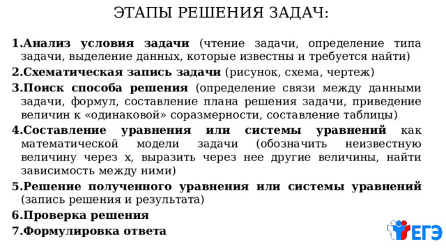 ЭТАПЫ  РЕШЕНИЯ  ЗАДАЧ: Анализ  условия  задачи (чтение  задачи,  определение  типа  задачи,  выделение  данных,  которые  известны  и  требуется  найти) Схематическая  запись  задачи (рисунок,  схема,  чертеж) Поиск  способа  решения (определение  связи  между  данными  задачи,  формул,  составление  плана  решения  задачи,  приведение величин  к  «одинаковой»  соразмерности,  составление  таблицы) Составление  уравнения  или  системы  уравнений  как  математической  модели  задачи  (обозначить неизвестную  величину  через  х,  выразить  через  нее  другие  величины,  найти  зависимость  между  ними) Решение  полученного  уравнения  или  системы  уравнений  (запись  решения  и  результата) Проверка  решения Формулировка  ответа 