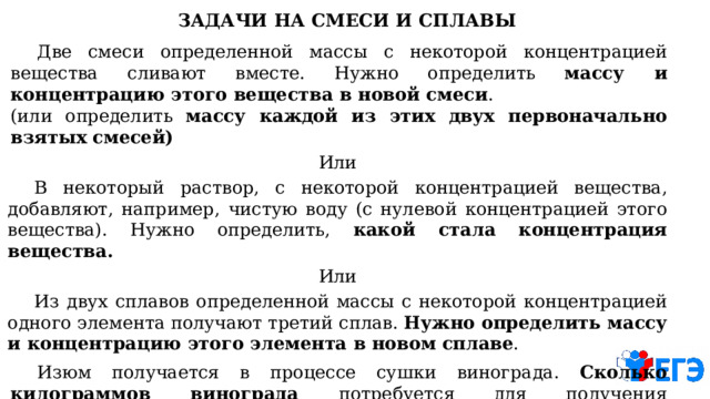 ЗАДАЧИ  НА  СМЕСИ  И  СПЛАВЫ  Две  смеси  определенной  массы  с  некоторой  концентрацией  вещества  сливают  вместе.  Нужно определить  массу  и  концентрацию  этого  вещества  в  новой  смеси .  (или  определить  массу  каждой из  этих  двух  первоначально  взятых  смесей) Или  В  некоторый  раствор,  с  некоторой  концентрацией  вещества,  добавляют,  например,  чистую  воду  (с нулевой  концентрацией  этого  вещества).  Нужно  определить,  какой  стала  концентрация  вещества. Или  Из  двух  сплавов  определенной  массы  с  некоторой  концентрацией  одного  элемента  получают третий  сплав.  Нужно  определить  массу  и  концентрацию  этого  элемента  в  новом  сплаве .  Изюм  получается  в  процессе  сушки  винограда.  Сколько  килограммов  винограда  потребуется  для получения  определенного  количества  изюма,  если  указаны  концентрация  воды  в  изюме  и винограде? 