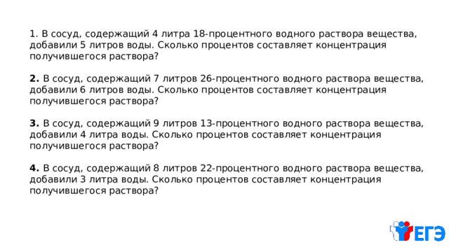 1. В сосуд, содержащий 4 литра 18-процентного водного раствора вещества, добавили 5 литров воды. Сколько процентов составляет концентрация получившегося раствора? 2. В сосуд, содержащий 7 литров 26-процентного водного раствора вещества, добавили 6 литров воды. Сколько процентов составляет концентрация получившегося раствора? 3. В сосуд, содержащий 9 литров 13-процентного водного раствора вещества, добавили 4 литра воды. Сколько процентов составляет концентрация получившегося раствора? 4. В сосуд, содержащий 8 литров 22-процентного водного раствора вещества, добавили 3 литра воды. Сколько процентов составляет концентрация получившегося раствора? 