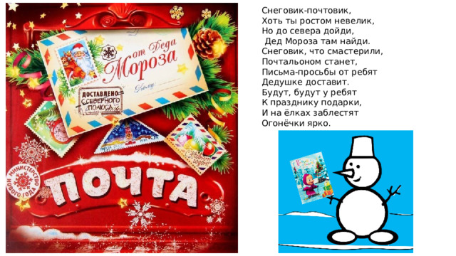 Снеговик-почтовик,  Хоть ты ростом невелик, Но до севера дойди,  Дед Мороза там найди.  Снеговик, что смастерили,  Почтальоном станет,  Письма-просьбы от ребят  Дедушке доставит.  Будут, будут у ребят  К празднику подарки,  И на ёлках заблестят  Огонёчки ярко. 