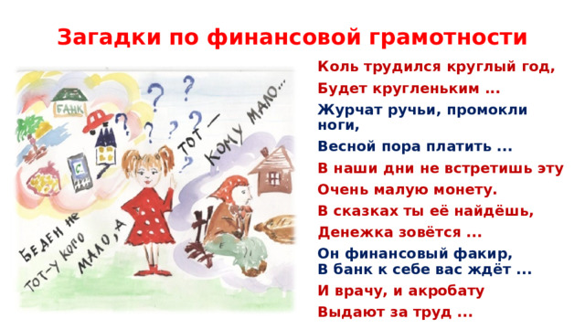 Загадки по финансовой грамотности Коль трудился круглый год, Будет кругленьким ...    Журчат ручьи, промокли ноги, Весной пора платить ...     В наши дни не встретишь эту Очень малую монету. В сказках ты её найдёшь, Денежка зовётся ...          Он финансовый факир,  В банк к себе вас ждёт ...   И врачу, и акробату Выдают за труд ...    