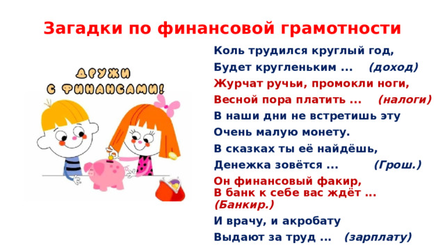 Загадки по финансовой грамотности Коль трудился круглый год, Будет кругленьким ...    (доход) Журчат ручьи, промокли ноги, Весной пора платить ...    (налоги) В наши дни не встретишь эту Очень малую монету. В сказках ты её найдёшь, Денежка зовётся ...         (Грош.) Он финансовый факир,  В банк к себе вас ждёт ...   (Банкир.) И врачу, и акробату Выдают за труд ...    (зарплату) 
