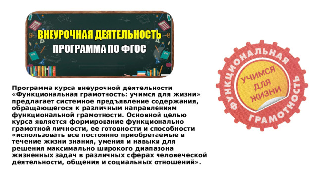 Программа курса внеурочной деятельности «Функциональная грамотность: учимся для жизни» предлагает системное предъявление содержания, обращающегося к различным направлениям функциональной грамотности. Основной целью курса является формирование функционально грамотной личности, ее готовности и способности «использовать все постоянно приобретаемые в течение жизни знания, умения и навыки для решения максимально широкого диапазона жизненных задач в различных сферах человеческой деятельности, общения и социальных отношений». 