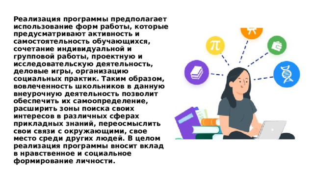 Реализация программы предполагает использование форм работы, которые предусматривают активность и самостоятельность обучающихся, сочетание индивидуальной и групповой работы, проектную и исследовательскую деятельность, деловые игры, организацию социальных практик. Таким образом, вовлеченность школьников в данную внеурочную деятельность позволит обеспечить их самоопределение, расширить зоны поиска своих интересов в различных сферах прикладных знаний, переосмыслить свои связи с окружающими, свое место среди других людей. В целом реализация программы вносит вклад в нравственное и социальное формирование личности. 