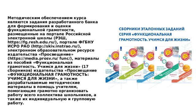 Методическим обеспечением курса являются задания разработанного банка для формирования и оценки функциональной грамотности, размещенные на портале Российской электронной школы (РЭШ, https://fg.resh.edu.ru/), портале ФГБНУ ИСРО РАО (http://skiv.instrao.ru/), электронном образовательном ресурсе издательства «Просвещение» (https://media.prosv.ru/ func/), материалы из пособий «Функциональная грамотность. Учимся для жизни» (17 сборников) издательства «Просвещение «ФУНКЦИОНАЛЬНАЯ ГРАМОТНОСТЬ: УЧИМСЯ ДЛЯ ЖИЗНИ», а также разрабатываемые методические материалы в помощь учителям, помогающие грамотно организовать работу всего коллектива школьников, а также их индивидуальную и групповую работу. 