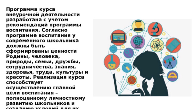 Программа курса внеурочной деятельности разработана с учетом рекомендаций программы воспитания. Согласно программе воспитания у современного школьника должны быть сформированы ценности Родины, человека, природы, семьи, дружбы, сотрудничества, знания, здоровья, труда, культуры и красоты. Реализация курса способствует осуществлению главной цели воспитания – полноценному личностному развитию школьников и созданию условий для их позитивной социализации. 