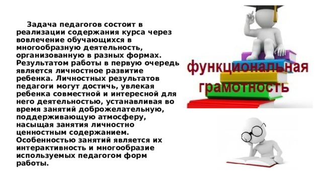   Задача педагогов состоит в реализации содержания курса через вовлечение обучающихся в многообразную деятельность, организованную в разных формах. Результатом работы в первую очередь является личностное развитие ребенка. Личностных результатов педагоги могут достичь, увлекая ребенка совместной и интересной для него деятельностью, устанавливая во время занятий доброжелательную, поддерживающую атмосферу, насыщая занятия личностно ценностным содержанием. Особенностью занятий является их интерактивность и многообразие используемых педагогом форм работы. 