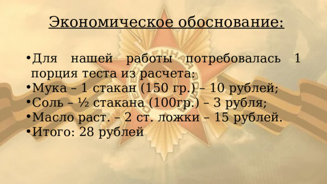 Экономическое обоснование: Для нашей работы потребовалась 1 порция теста из расчета: Мука – 1 стакан (150 гр.) – 10 рублей; Соль – ½ стакана (100гр.) – 3 рубля; Масло раст. – 2 ст. ложки – 15 рублей. Итого: 28 рублей 