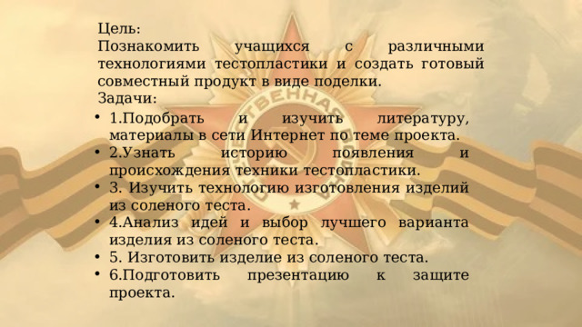 Цель: Познакомить учащихся с различными технологиями тестопластики и создать готовый совместный продукт в виде поделки. Задачи: 1.Подобрать и изучить литературу, материалы в сети Интернет по теме проекта. 2.Узнать историю появления и происхождения техники тестопластики. 3. Изучить технологию изготовления изделий из соленого теста. 4.Анализ идей и выбор лучшего варианта изделия из соленого теста. 5. Изготовить изделие из соленого теста. 6.Подготовить презентацию к защите проекта. 