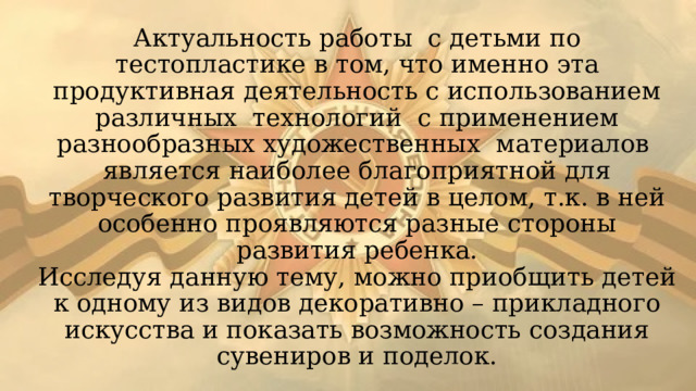 Актуальность работы с детьми по тестопластике в том, что именно эта продуктивная деятельность с использованием различных технологий с применением разнообразных художественных материалов является наиболее благоприятной для творческого развития детей в целом, т.к. в ней особенно проявляются разные стороны развития ребенка.  Исследуя данную тему, можно приобщить детей к одному из видов декоративно – прикладного искусства и показать возможность создания сувениров и поделок. 