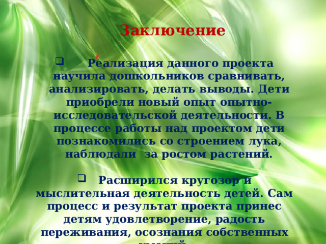Заключение ,     Реализация данного проекта научила дошкольников сравнивать, анализировать, делать выводы. Дети приобрели новый опыт опытно-исследовательской деятельности. В процессе работы над проектом дети познакомились со строением лука, наблюдали за ростом растений.   Расширился кругозор и мыслительная деятельность детей. Сам процесс и результат проекта принес детям удовлетворение, радость переживания, осознания собственных умений. 