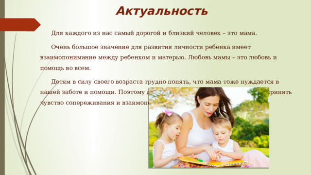 Актуальность Для каждого из нас самый дорогой и близкий человек – это мама. Очень большое значение для развития личности ребенка имеет взаимопонимание между ребенком и матерью. Любовь мамы – это любовь и помощь во всем. Детям в силу своего возраста трудно понять, что мама тоже нуждается в нашей заботе и помощи. Поэтому детям нужно помочь узнать, понять и принять чувство сопереживания и взаимопомощи близкому человеку. 