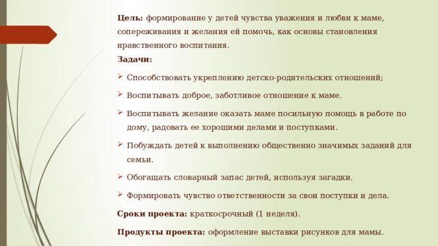 Цель:  формирование у детей чувства уважения и любви к маме, сопереживания и желания ей помочь, как основы становления нравственного воспитания.  Задачи: Способствовать укреплению детско-родительских отношений; Воспитывать доброе, заботливое отношение к маме. Воспитывать желание оказать маме посильную помощь в работе по дому, радовать ее хорошими делами и поступками. Побуждать детей к выполнению общественно значимых заданий для семьи. Обогащать словарный запас детей, используя загадки. Формировать чувство ответственности за свои поступки и дела. Сроки проекта: краткосрочный (1 неделя). Продукты проекта: оформление выставки рисунков для мамы. 