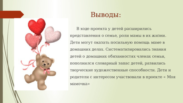 Выводы: В ходе проекта у детей расширились представления о семье, роли мамы в их жизни. Дети могут оказать посильную помощь маме в домашних делах. Систематизировались знания детей о домашних обязанностях членах семьи, пополнился словарный запас детей, развились творческие художественные способности. Дети и родители с интересом участвовали в проекте « Моя мамочка»  