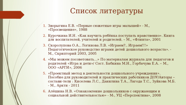 Список литературы Зворыгина Е.В. «Первые сюжетные игры малышей» - М., «Просвещение», 1988 Курочкина И.Н. «Как научить ребёнка поступать нравственно». Книга для воспитателей, учителей и родителей. – М., «Флинта», 2001 Скоролупова О.А., Логинова Л.В. «Играем?.. Играем!!!» Педагогическое руководство играми детей дошкольного возраста». - М., Скрипторий 2003, 2005 «Мы можем посоветовать…» По материалам журнала для педагогов и родителей «Игра и дети»/ Сост. Бабкина М.Н., Горбачува Е.А. – М., ООО «АРГИ», 2006 «Проектный метод в деятельности дошкольного учреждения». Пособие для руководителей и практических работников ДОУ/Авторы – состави-тели : Киселева Л.С., Данилина Т.А., Лагода Т.С., Зуйкова М.Б. - М., Аркти - 2011 Алёшина Н.В. «Ознакомление дошкольников с окружающим и социальной действительностью» - М:, УЦ «Перспектива», 2008 