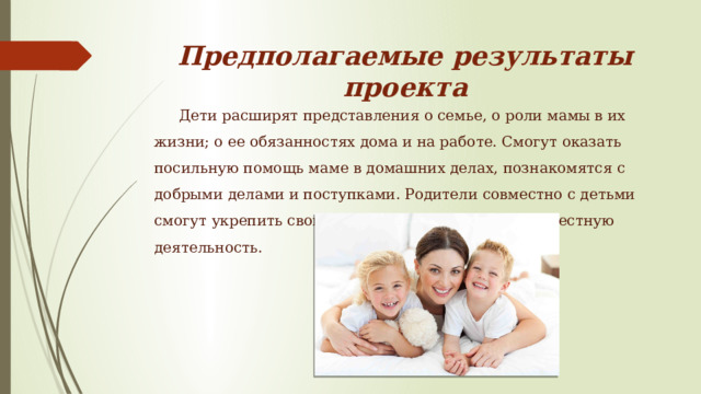 Предполагаемые результаты проекта Дети расширят представления о семье, о роли мамы в их жизни; о ее обязанностях дома и на работе. Смогут оказать посильную помощь маме в домашних делах, познакомятся с добрыми делами и поступками. Родители совместно с детьми смогут укрепить свои взаимоотношения через совместную деятельность. 