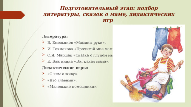 Подготовительный этап: подбор литературы, сказок о маме, дидактических игр Литература: Б. Емельянов «Мамины руки». И. Токмакова «Прочитай мне мама». С.Я. Маршак «Сказка о глупом мышонке». Е. Благинина «Вот какая мама». Дидактические игры: «С кем я живу». «Кто главный». «Маленькие помощники». 