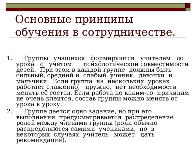 Основные принципы  обучения в сотрудничестве. 1. Группы учащихся формируются учителем до урока с учетом психологической совместимости детей. При этом в каждой группе должны быть сильный, средний и слабый ученик, девочки и мальчики. Если группа на нескольких уроках работает слаженно, дружно, нет необходимости менять её состав. Если работа по каким-то причинам не очень клеится, состав группы можно менять от урока к уроку. 2. Группе дается одно задание, но при его выполнении предусматривается распределение ролей между членами группы (роли обычно распределяются самими учениками, но в некоторых случаях учитель может дать рекомендации). 