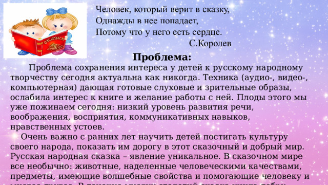 Проблема:  Проблема сохранения интереса у детей к русскому народному творчеству сегодня актуальна как никогда. Техника (аудио-, видео-, компьютерная) дающая готовые слуховые и зрительные образы, ослабила интерес к книге и желание работы с ней. Плоды этого мы уже пожинаем сегодня: низкий уровень развития речи, воображения, восприятия, коммуникативных навыков, нравственных устоев.  Очень важно с ранних лет научить детей постигать культуру своего народа, показать им дорогу в этот сказочный и добрый мир. Русская народная сказка – явление уникальное. В сказочном мире все необычно: животные, наделенные человеческими качествами, предметы, имеющие волшебные свойства и помогающие человеку и многое другое. В течение многих столетий сказка учила добру, справедливости, героизму, любви, давала знания об окружающем мире, воспитывала нравственно, «наставляла» уму – разуму. 