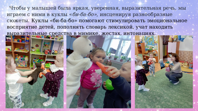  Чтобы у малышей была яркая, уверенная, выразительная речь, мы играем с ними в куклы « би-ба-бо» , инсценируя разнообразные сюжеты. Куклы «би-ба-бо» помогают стимулировать эмоциональное восприятие детей, пополнять словарь лексикой, учат находить выразительные средства в мимике, жестах, интонациях. 