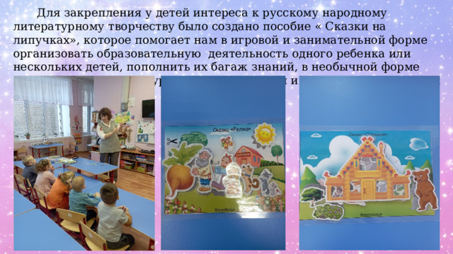  Для закрепления у детей интереса к русскому народному литературному творчеству было создано пособие « Сказки на липучках», которое помогает нам в игровой и занимательной форме организовать образовательную деятельность одного ребенка или нескольких детей, пополнить их багаж знаний, в необычной форме познакомить с литературным произведением и закрепить полученный эмоциональный опыт. 