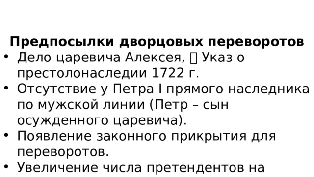 Предпосылки дворцовых переворотов Дело царевича Алексея,  Указ о престолонаследии 1722 г. Отсутствие у Петра I прямого наследника по мужской линии (Петр – сын осужденного царевича). Появление законного прикрытия для переворотов. Увеличение числа претендентов на престол. 