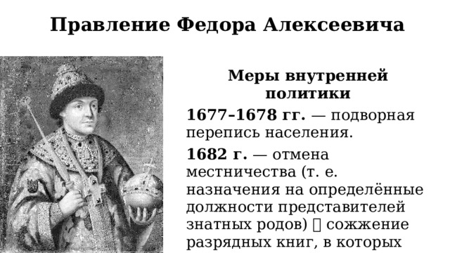 Правление Федора Алексеевича Меры внутренней политики 1677–1678 гг. — подворная перепись населения. 1682 г. — отмена местничества (т. е. назначения на определённые должности представителей знатных родов)  сожжение разрядных книг, в которых отмечались знатность рода и назначение на должность 