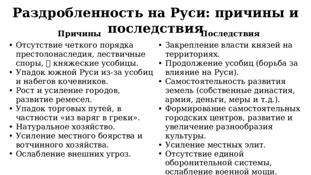 Раздробленность на Руси: причины и последствия Причины Последствия Отсутствие четкого порядка престолонаследия, лествичные споры,  княжеские усобицы. Упадок южной Руси из-за усобиц и набегов кочевников. Рост и усиление городов, развитие ремесел. Упадок торговых путей, в частности «из варяг в греки». Натуральное хозяйство. Усиление местного боярства и вотчинного хозяйства. Ослабление внешних угроз. Закрепление власти князей на территориях. Продолжение усобиц (борьба за влияние на Руси). Самостоятельность развития земель (собственные династия, армия, деньги, меры и т.д.). Формирование самостоятельных городских центров, развитие и увеличение разнообразия культуры. Усиление местных элит. Отсутствие единой оборонительной системы, ослабление военной мощи. 