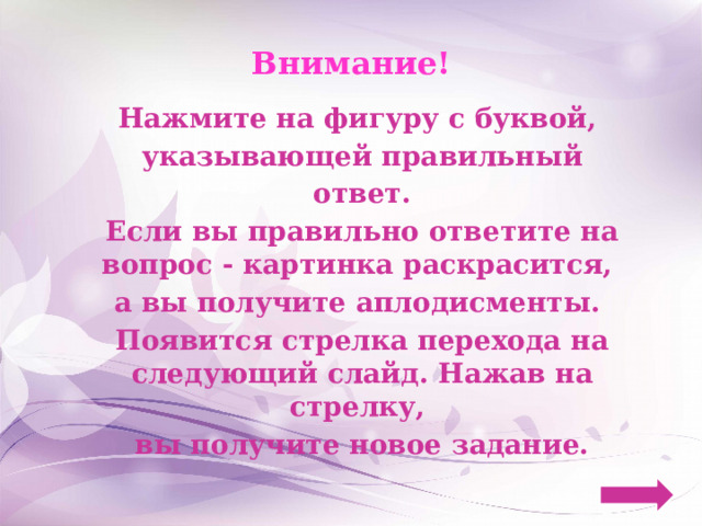 Внимание! Нажмите на фигуру с буквой, указывающей правильный ответ. Если вы правильно ответите на вопрос - картинка раскрасится, а вы получите аплодисменты. Появится стрелка перехода на следующий слайд. Нажав на стрелку, вы получите новое задание. 