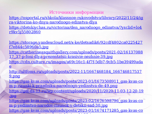 Источники информации https://nsportal.ru/shkola/klassnoe-rukovodstvo/library/2022/11/24/igra-viktorina-ko-dnyu-narodnogo-edinstva-dlya https://detskiychas.ru/victorina/den_narodnogo_edinstva/?ysclid=lo4r9kv5j55802860  https://storage.yandexcloud.net/x-ke/detsadik6/92cdf4802ca0225427f7e844c58960a5.jpg https://catherineasquithgallery.com/uploads/posts/2021-02/1613708817_37-p-foni-dlya-prezentatsii-krasivie-nezhnie-39.jpg https://cdn.culture.ru/images/a69c16c1-4f7f-5db7-9cb5-1be39499adae http://ultfoms.ru/uploads/posts/2022-11/1667468184_1667468175379.png https://gas-kvas.com/uploads/posts/2023-01/1673508911_gas-kvas-com-p-risunki-k-prazdniku-narodnogo-yedinstva-de-49.png https://gel-ds-13.ru/wp-content/uploads/2020/11/2020-11-03-12-20-19.jpg https://gas-kvas.com/uploads/posts/2023-02/1676598796_gas-kvas-com-p-yedinstvo-narodov-risunok-v-detskii-sad-30.jpg https://gas-kvas.com/uploads/posts/2023-01/1674171285_gas-kvas-com-p-s-dnem-yedinstva-kartinki-risunki-33.jpg https://zamanilka.ru/wp-content/uploads/2022/10/s-dnem-narodnogo-edinstva-40.jpg 