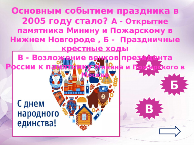 Основным событием праздника в 2005 году стало? А - Открытие памятника Минину и Пожарскому в Нижнем Новгороде , Б - Праздничные крестные ходы В - Возложение венков президента России к памятнику Минина и Пожарского в Москве А Б В 