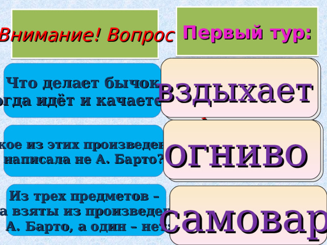  Первый тур: Внимание ! Вопрос 1. мычит 2. вздыхает 3. прыгает вздыхает  Что делает бычок когда идёт и качается? 1. лошадка 2. Настенька 3. огниво  огниво  Какое из этих произведений написала не А. Барто? Из трех предметов – два взяты из произведений  А. Барто, а один – нет: 1. самолет 2. мячик 3. самовар   самовар  