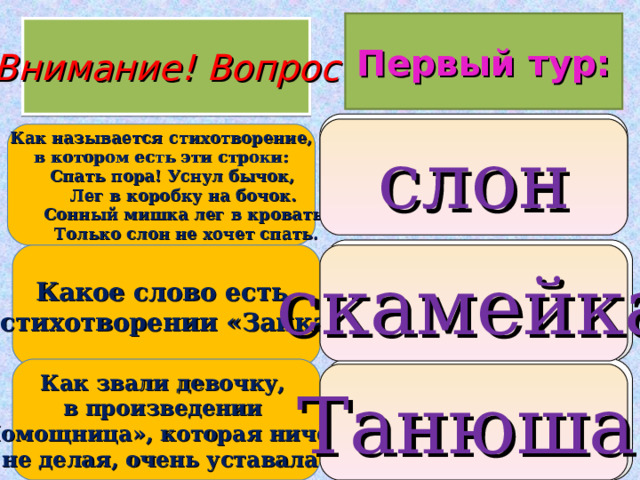 Первый тур: Внимание ! Вопрос 1.  бычок 2. слон 3. мишка  слон Как называется стихотворение,  в котором есть эти строки:  Спать пора! Уснул бычок,  Лег в коробку на бочок.  Сонный мишка лег в кровать,  Только слон не хочет спать. 1. друг 2. снег 3. скамейка Какое слово есть в стихотворении «Зайка»? скамейка 1. Танюша 2. Лидочка 3. Настенька Как звали девочку, в произведении «Помощница», которая ничего не делая, очень уставала?  Танюша  