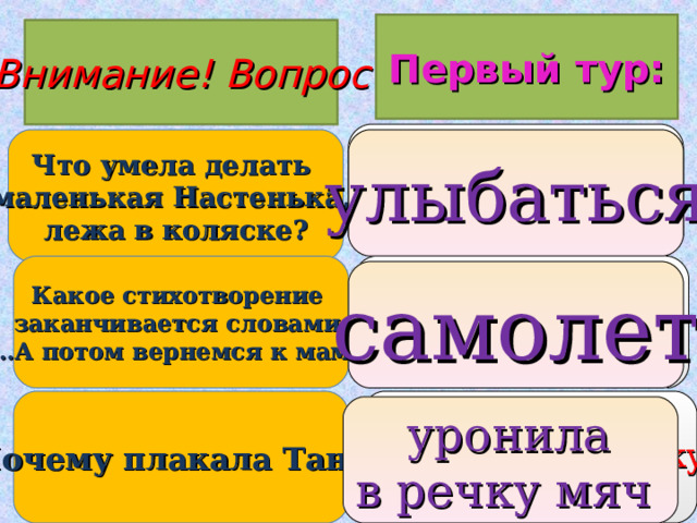 Первый тур: Внимание ! Вопрос 1. плакать 2. танцевать 3. улыбаться Что умела делать маленькая Настенька, лежа в коляске? улыбаться Какое стихотворение заканчивается словами:  «…А потом вернемся к маме»? 1. грузовик 2. самолет 3. кораблик самолет 1. упала 2. уронила в речку мяч 3. ударилась Почему плакала Таня?  уронила в речку мяч  