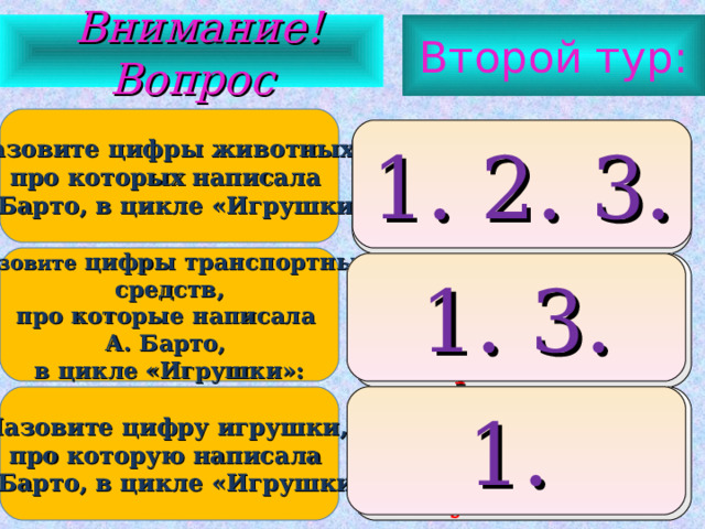 Второй тур:  Внимание ! Вопрос Назовите цифры животных, про которых написала А. Барто, в цикле «Игрушки»: 1. лошадка 2. зайка 3. бычок 1. 2. 3. Назовите цифры транспортных  средств, про которые написала А. Барто, в цикле «Игрушки»: 1. грузовик 2. вертолет 3. кораблик 1. 3. Назовите цифру игрушки, про которую написала А. Барто, в цикле «Игрушки»: мячик дудочка кукла  1. 