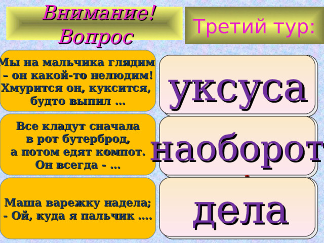 Третий тур:  Внимание ! Вопрос Мы на мальчика глядим – он какой-то нелюдим!  Хмурится он, куксится, будто выпил … 1. кислоту 2. уксуса 3. чаю уксуса Все кладут сначала  в рот бутерброд, а потом едят компот.  Он всегда - … правильно также наоборот наоборот Маша варежку надела; - Ой, куда я пальчик …. 1. спрятала 2. дела 3. положила  дела 