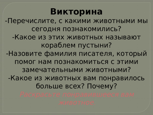 Викторина -Перечислите, с какими животными мы сегодня познакомились? -Какое из этих животных называют кораблем пустыни? -Назовите фамилия писателя, который помог нам познакомиться с этими замечательными животными? -Какое из животных вам понравилось больше всех? Почему? Раскрасьте понравившееся вам животное . 
