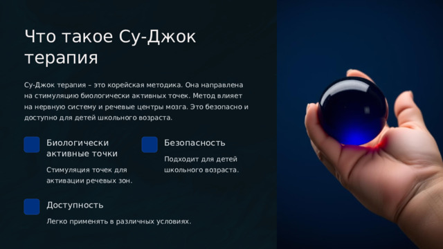 Что такое Су-Джок терапия Су-Джок терапия – это корейская методика. Она направлена на стимуляцию биологически активных точек. Метод влияет на нервную систему и речевые центры мозга. Это безопасно и доступно для детей школьного возраста. Биологически активные точки Безопасность Подходит для детей школьного возраста. Стимуляция точек для активации речевых зон. Доступность Легко применять в различных условиях.  