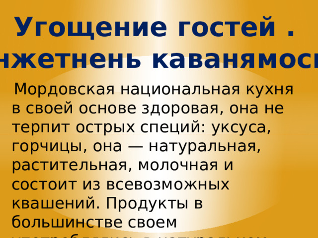 Угощение гостей . Инжетнень каванямось.   Мордовская национальная кухня в своей основе здоровая, она не терпит ос­трых специй: уксуса, горчицы, она — натуральная, растительная, молочная и состоит из всевозможных квашений. Продукты в большинстве своем употреблялись в натуральном виде. 