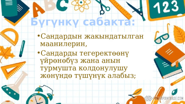 Бүгүнкү сабакта: Сандардын жакындатылган маанилерин, Сандарды тегеректөөнү үйрөнөбүз жана анын турмушта колдонулушу жөнүндө түшүнүк алабыз; 