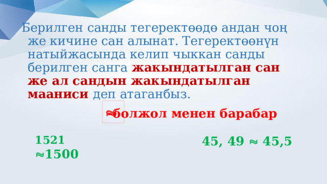 Берилген санды тегеректөөдө андан чоң же кичине сан алынат. Тегеректөөнүн натыйжасында келип чыккан санды берилген санга жакындатылган сан же ал сандын жакындатылган мааниси деп атаганбыз.  -болжол менен барабар 1521   1500  45, 49  45,5 