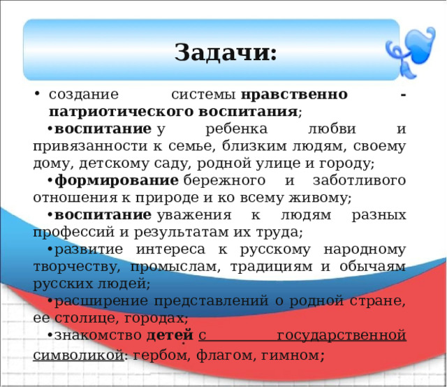 Задачи: создание системы  нравственно -патриотического воспитания ; • воспитание  у ребенка любви и привязанности к семье, близким людям, своему дому, детскому саду, родной улице и городу; • формирование  бережного и заботливого отношения к природе и ко всему живому; • воспитание  уважения к людям разных профессий и результатам их труда; • развитие интереса к русскому народному творчеству, промыслам, традициям и обычаям русских людей; • расширение представлений о родной стране, ее столице, городах; • знакомство  детей  с государственной символикой : гербом, флагом, гимном ; 