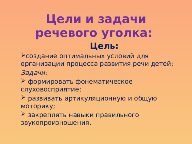 Цели и задачи речевого уголка:  Цель: создание оптимальных условий для организации процесса развития речи детей; Задачи:  формировать фонематическое слуховосприятие;  развивать артикуляционную и общую моторику;  закреплять навыки правильного звукопроизношения.  
