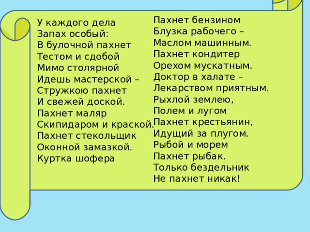 Пахнет бензином   Блузка рабочего –   Маслом машинным. Пахнет кондитер   Орехом мускатным.   Доктор в халате –   Лекарством приятным. Рыхлой землею,   Полем и лугом   Пахнет крестьянин,   Идущий за плугом. Рыбой и морем   Пахнет рыбак.   Только бездельник   Не пахнет никак!  У каждого дела   Запах особый:   В булочной пахнет   Тестом и сдобой Мимо столярной   Идешь мастерской –   Стружкою пахнет   И свежей доской.   Пахнет маляр   Скипидаром и краской.   Пахнет стекольщик   Оконной замазкой. Куртка шофера    